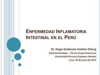 ENFERMEDAD INFLAMATORIA
INTESTINAL EN EL PERÚ

         Dr. Hugo Guillermo Cedrón Cheng
        Gastroenterólogo - Clínica Anglo Americana
             Universidad Peruana Cayetano Heredia
                         Lima, 30 de junio del 2012
 