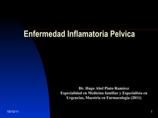 Enfermedad Inflamatoria Pelvica




                               Dr. Hugo Abel Pinto Ramírez
                     Especialidad en Medicina familiar y Especialista en
                        Urgencias, Maestría en Farmacología (2011)


18/10/11                                                                   1
 