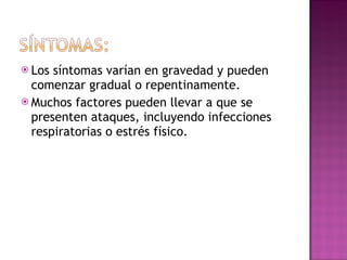Los síntomas varían en gravedad y pueden comenzar gradual o repentinamente. Muchos factores pueden llevar a que se presenten ataques, incluyendo infecciones respiratorias o estrés físico. 