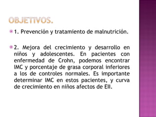 1. Prevención y tratamiento de malnutrición. 2. Mejora del crecimiento y desarrollo en niños y adolescentes. En pacientes con enfermedad de Crohn, podemos encontrar IMC y porcentaje de grasa corporal inferiores a los de controles normales. Es importante determinar IMC en estos pacientes, y curva de crecimiento en niños afectos de EII. 