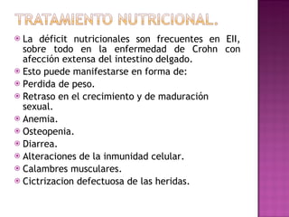 La déficit nutricionales son frecuentes en EII, sobre todo en la enfermedad de Crohn con afección extensa del intestino delgado. Esto puede manifestarse en forma de: Perdida de peso. Retraso en el crecimiento y de maduración sexual. Anemia. Osteopenia. Diarrea. Alteraciones de la inmunidad celular. Calambres musculares. Cictrizacion defectuosa de las heridas. 