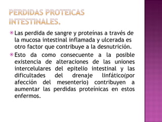 Las perdida de sangre y proteínas a través de la mucosa intestinal inflamada y ulcerada es otro factor que contribuye a la desnutrición. Esto da como consecuente a la posible existencia de alteraciones de las uniones intercelulares del epitelio intestinal y las dificultades del drenaje linfático(por afección del mesenterio) contribuyen a aumentar las perdidas proteínicas en estos enfermos. 