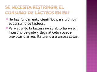 No hay fundamento científico para prohibir el consumo de lácteos. Pero cuando la lactosa no se absorbe en el intestino delgado y llega al colon puede provocar diarrea, flatulencia o ambas cosas. 