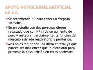 Se recomienda NP para tener un “reposo intestinal”. En un estudio con dos personas dieron resultado que con NP si da un aumento de pero y restaura, parcialmente, la función del musculo estriado respiratorio y periférico. Mas no es mejor dar una dieta enteral ya que parece ser mas eficaz que la dieta oral para prevenir la desnutrición en estos pacientes. 