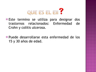Este termino se utiliza para designar dos trastornos relacionados: Enfermedad de Crohn y colitis ulcerosa. Puede desarrollarse esta enfermedad de los 15 y 30 años de edad. 