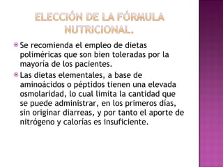 Se recomienda el empleo de dietas poliméricas que son bien toleradas por la mayoría de los pacientes.  Las dietas elementales, a base de aminoácidos o péptidos tienen una elevada osmolaridad, lo cual limita la cantidad que se puede administrar, en los primeros días, sin originar diarreas, y por tanto el aporte de nitrógeno y calorías es insuficiente.  