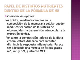 Composición lipídica: Los lípidos, mediante cambios en la composición de la membrana celular pueden modificar el patrón de la síntesis de eicosanoides, la transmisión intracelular y la expresión génica. Por tanto la composición lipídica de la dieta enteral estará diseñada para intentar disminuir la respuesta inflamatoria. Parece ser adecuada una mezcla de ácidos grasos n-6, n-3 y n-9, junto con MCT.  