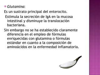 Glutamina : Es un sustrato principal del enterocito. Estimula la secreción de IgA en la mucosa intestinal y disminuye la translocación bacteriana.  Sin embargo no se ha establecido claramente diferencia en el empleo de fórmulas enriquecidas con glutamina o fórmulas estándar en cuanto a la composición de aminoácidos en la enfermedad inflamatoria.  