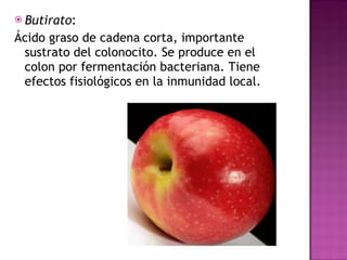 Butirato : Ácido graso de cadena corta, importante sustrato del colonocito. Se produce en el colon por fermentación bacteriana. Tiene efectos fisiológicos en la inmunidad local.  