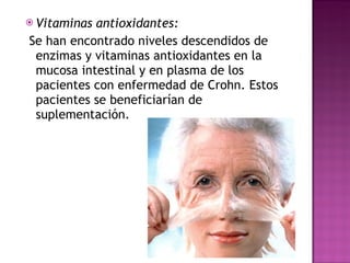 Vitaminas antioxidantes: Se han encontrado niveles descendidos de enzimas y vitaminas antioxidantes en la mucosa intestinal y en plasma de los pacientes con enfermedad de Crohn. Estos pacientes se beneficiarían de suplementación.  