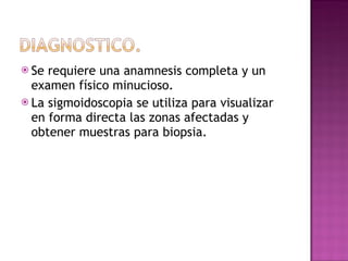 Se requiere una anamnesis completa y un examen físico minucioso. La sigmoidoscopia se utiliza para visualizar en forma directa las zonas afectadas y obtener muestras para biopsia. 