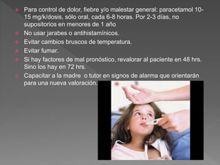  Para control de dolor, fiebre y/o malestar general: paracetamol 10-
15 mg/k/dosis, sólo oral, cada 6-8 horas. Por 2-3 días, no
supositorios en menores de 1 año
 No usar jarabes o antihistamínicos.
 Evitar cambios bruscos de temperatura.
 Evitar fumar.
 Si hay factores de mal pronóstico, revalorar al paciente en 48 hrs.
Sino los hay en 72 hrs.
 Capacitar a la madre o tutor en signos de alarma que orientarán
para una nueva valoración.
 