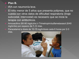  Plan B.
 IRA con neumonía leve.
 El niño menor de 5 años que presenta polipnea, que no
cuesta con otros datos de dificultad respiratoria (tiraje
subcostal, intercostal) es necesario que se inicie la
terapia con antibióticos.
 Amoxacilina (80-90 mg/k/día) ó Trimetropim/sulfametaxasol (8/40
mg/k/día) por espacio de 7-10 días.
 Paracetamol a dosis de 10-15 mg/k/dosis cada 6 horas por 2-3
días.
 