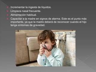  Incrementar la ingesta de líquidos.
 Limpieza nasal frecuente.
 Alimentación habitual.
 Capacitar a la madre en signos de alarma. Este es el punto más
importante, ya que la madre deberá de reconocer cuando el hijo
tenga síntomas de gravedad.
 