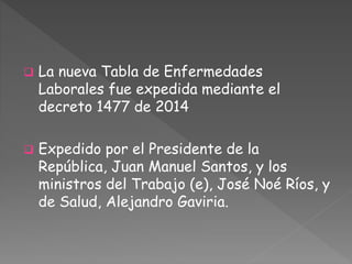  La nueva Tabla de Enfermedades 
Laborales fue expedida mediante el 
decreto 1477 de 2014 
 Expedido por el Presidente de la 
República, Juan Manuel Santos, y los 
ministros del Trabajo (e), José Noé Ríos, y 
de Salud, Alejandro Gaviria. 
 