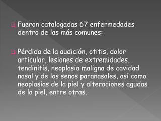  Fueron catalogadas 67 enfermedades 
dentro de las más comunes: 
 Pérdida de la audición, otitis, dolor 
articular, lesiones de extremidades, 
tendinitis, neoplasia maligna de cavidad 
nasal y de los senos paranasales, así como 
neoplasias de la piel y alteraciones agudas 
de la piel, entre otras. 
 