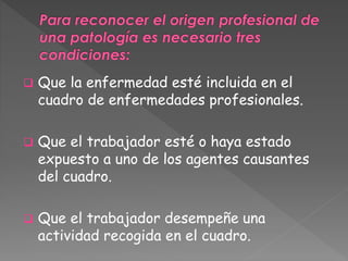  Que la enfermedad esté incluida en el 
cuadro de enfermedades profesionales. 
 Que el trabajador esté o haya estado 
expuesto a uno de los agentes causantes 
del cuadro. 
 Que el trabajador desempeñe una 
actividad recogida en el cuadro. 
 