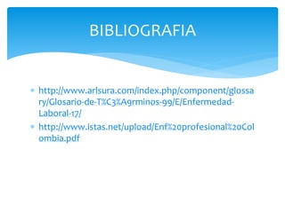 BIBLIOGRAFIA 
 http://www.arlsura.com/index.php/component/glossa 
ry/Glosario-de-T%C3%A9rminos-99/E/Enfermedad- 
Laboral-17/ 
 http://www.istas.net/upload/Enf%20profesional%20Col 
ombia.pdf 
