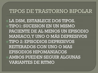 LA DSM, ESTABLECE DOS TIPOS.
TIPO1: SUCESION EN UN MISMO
PACIENTE DE AL MENOS UN EPISODIO
MANIACO,Y UNO O MÁS DEPRESIVOS
TIPO 2: EPISODIOS DEPRESIVOS
REITERADOS CON UNO O MAS
EPISODIOS HIPOMANIACOS
AMBOS PUEDEN SEGUIR ALGUNAS
VARIANTES DE RITMO
 