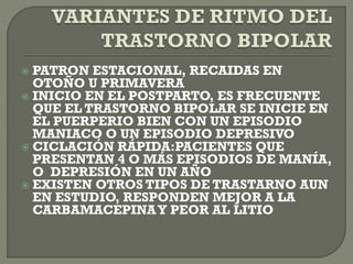  PATRON ESTACIONAL, RECAIDAS EN
OTOÑO U PRIMAVERA
 INICIO EN EL POSTPARTO, ES FRECUENTE
QUE EL TRASTORNO BIPOLAR SE INICIE EN
EL PUERPERIO BIEN CON UN EPISODIO
MANIACO O UN EPISODIO DEPRESIVO
 CICLACIÓN RÁPIDA:PACIENTES QUE
PRESENTAN 4 O MÁS EPISODIOS DE MANÍA,
O DEPRESIÓN EN UN AÑO
 EXISTEN OTROS TIPOS DE TRASTARNO AUN
EN ESTUDIO, RESPONDEN MEJOR A LA
CARBAMACEPINAY PEOR AL LITIO
 