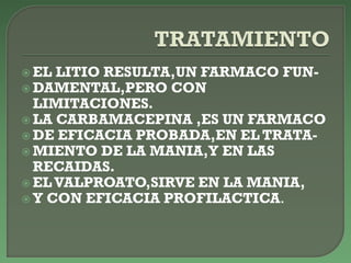  EL LITIO RESULTA,UN FARMACO FUN-
 DAMENTAL,PERO CON
LIMITACIONES.
 LA CARBAMACEPINA ,ES UN FARMACO
 DE EFICACIA PROBADA,EN EL TRATA-
 MIENTO DE LA MANIA,Y EN LAS
RECAIDAS.
 EL VALPROATO,SIRVE EN LA MANIA,
 Y CON EFICACIA PROFILACTICA.
 