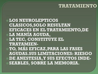 LOS NEUROLEPTICOS
CLASICOS,SOLO RESULTAN
EFICACES EN EL TRATAMIENTO,DE
LA MANÍA AGUDA,
LA TEC, CONSTITUYE EL
TRATAMIEN-
TO, MÁS EFICAZ,PARA LAS FASES
AGUDAS.SUS LIMITACIONES: RIESGO
DE ANESTESIA,Y SUS EFECTOS INDE-
SEABLES, SOBRE LA MEMORIA.
 