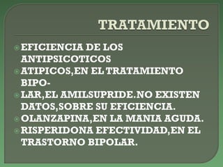 EFICIENCIA DE LOS
ANTIPSICOTICOS
ATIPICOS,EN EL TRATAMIENTO
BIPO-
LAR,EL AMILSUPRIDE.NO EXISTEN
DATOS,SOBRE SU EFICIENCIA.
OLANZAPINA,EN LA MANIA AGUDA.
RISPERIDONA EFECTIVIDAD,EN EL
TRASTORNO BIPOLAR.
 