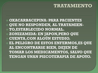  OXACARBACEPINA: PARA PACIENTES
 QUE NO RESPONDEN, AL TRATAMIEN-
 TO,ESTABLECIDO NORMAL.
 ZONIZAMIDA: EN JAPON,PERO QUE
 CUENTA,CON ALGÚN ESTUDIO.
 EL PELIGRO DE ESTOS ENFERMOS,ES QUE
AL ENCONTRARSE BIEN, DEJEN DE
TOMAR LOS MEDICAMENTOS, SALVO QUE
TENGAN UNAN PSICOTERAPIA DE APOYO.
 