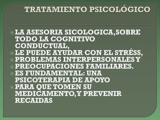 LA ASESORIA SICOLOGICA,SOBRE
TODO LA COGNITIVO
CONDUCTUAL,
LE PUEDE AYUDAR CON EL STRÉSS,
PROBLEMAS INTERPERSONALESY
PREOCUPACIONES FAMILIARES.
ES FUNDAMENTAL: UNA
PSICOTERAPIA DE APOYO
PARA QUE TOMEN SU
MEDICAMENTO,Y PREVENIR
RECAIDAS
 