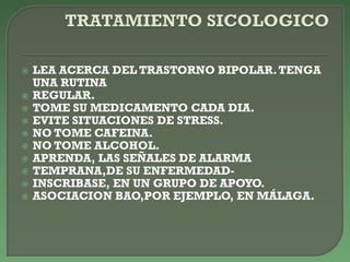  LEA ACERCA DEL TRASTORNO BIPOLAR.TENGA
UNA RUTINA
 REGULAR.
 TOME SU MEDICAMENTO CADA DIA.
 EVITE SITUACIONES DE STRESS.
 NO TOME CAFEINA.
 NO TOME ALCOHOL.
 APRENDA, LAS SEÑALES DE ALARMA
 TEMPRANA,DE SU ENFERMEDAD-
 INSCRIBASE, EN UN GRUPO DE APOYO.
 ASOCIACION BAO,POR EJEMPLO, EN MÁLAGA.
 