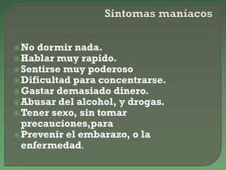 No dormir nada.
Hablar muy rapido.
Sentirse muy poderoso
Dificultad para concentrarse.
Gastar demasiado dinero.
Abusar del alcohol, y drogas.
Tener sexo, sin tomar
precauciones,para
Prevenir el embarazo, o la
enfermedad.
 