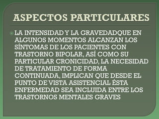  LA INTENSIDAD Y LA GRAVEDADQUE EN
ALGUNOS MOMENTOS ALCANZAN LOS
SÍNTOMAS DE LOS PACIENTES CON
TRASTORNO BIPOLAR, ASÍ COMO SU
PARTICULAR CRONICIDAD, LA NECESIDAD
DE TRATAMIENTO DE FORMA
CONTINUADA, IMPLICAN QUE DESDE EL
PUNTO DE VISTA ASISTENCIAL ÉSTA
ENFERMEDAD SEA INCLUIDA ENTRE LOS
TRASTORNOS MENTALES GRAVES
 