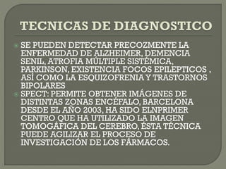 SE PUEDEN DETECTAR PRECOZMENTE LA
ENFERMEDAD DE ALZHEIMER, DEMENCIA
SENIL, ATROFIA MÚLTIPLE SISTÉMICA,
PARKINSON, EXISTENCIA FOCOS EPILEPTICOS ,
ASÍ COMO LA ESQUIZOFRENIA Y TRASTORNOS
BIPOLARES
 SPECT: PERMITE OBTENER IMÁGENES DE
DISTINTAS ZONAS ENCÉFALO, BARCELONA
DESDE EL AÑO 2003, HA SIDO ELNPRIMER
CENTRO QUE HA UTILIZADO LA IMAGEN
TOMOGÁFICA DEL CEREBRO, ÉSTA TÉCNICA
PUEDE AGILIZAR EL PROCESO DE
INVESTIGACIÓN DE LOS FÁRMACOS.
 