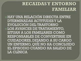 HAY UNA RELACIÓN DIRECTA ENTRE
DTERMINADAS ACTITUDESY LA
EVOLUCIÓN DEL TRASTORNO
LOS AVANCES DE TRATAMIENTO,
SITUAN A LOS FAMILIARES COMO
RESPONSABLES DE CONVERTIRSE EN
CUIDADORES, DEJANDO A SU CARGO
UN ENFERMO, QUE NO HA CONCLUIDO
EL EPISODIO CUANDO HA SALIDO DE
LA CLÍNICA
 