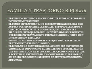  EL FUNCIONAMIENTOY EL CURSO DEL TRASTORNO BIPOLAR SE
INFLUYEN MUTUAMENTE
 EL TENER UN TRASTORNO, NO ES SER UN DESVALIDO, HAY QUE
ACTUAR POSITIVAMENTE LA FAMILIA, ESTUDIOS LLEVADOS A
CABO POR MIKLOWITZ,Y GOLDSTEIN, EN 32 PACIENTES
BIPOLARES, REFLEJARON: UN 11% DE RECAIDAS EN PACIENTES
QUE RECIBIAN TRATAMIENTO FARMACOLÓGICO , JUNTO CON
INTERVENCIÓN FAMILIAR
 UN 61% DE RECAIDAS EN PACIENTES QUE SÓLO RECIBIERON
TRATAMIENTO FARMACOLÓGICO
 EL BIPOLAR NO ES UN DESVALIDO, AUNQUE SEA ENFERMEDAD
CRÓNICA, ES IMPORTANTE EL EQUILIBRIOY ESTABILIZACIÓN
DEL PACIENTE CON LA AYUDA FAMILIAR,PUDIENDOLE AYUDAR
A ACEPTAR SU ENFERMEDAD,Y A CONTROLAR SU TRASTORNO,
ASÍ COMO PROPORCIONARLE UNA COBERTURA EMOCIONAL
ADECUADA
 
