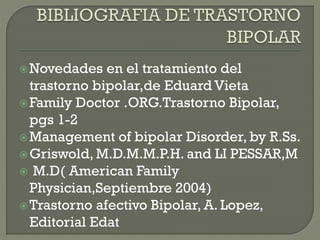 Novedades en el tratamiento del
trastorno bipolar,de Eduard Vieta
Family Doctor .ORG.Trastorno Bipolar,
pgs 1-2
Management of bipolar Disorder, by R.Ss.
Griswold, M.D.M.M.P.H. and LI PESSAR,M
 M.D( American Family
Physician,Septiembre 2004)
Trastorno afectivo Bipolar, A. Lopez,
Editorial Edat
 
