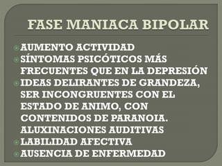 AUMENTO ACTIVIDAD
SÍNTOMAS PSICÓTICOS MÁS
FRECUENTES QUE EN LA DEPRESIÓN
IDEAS DELIRANTES DE GRANDEZA,
SER INCONGRUENTES CON EL
ESTADO DE ANIMO, CON
CONTENIDOS DE PARANOIA.
ALUXINACIONES AUDITIVAS
LABILIDAD AFECTIVA
AUSENCIA DE ENFERMEDAD
 