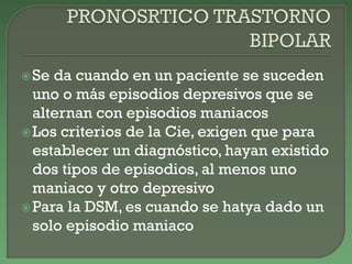 Se da cuando en un paciente se suceden
uno o más episodios depresivos que se
alternan con episodios maniacos
Los criterios de la Cie, exigen que para
establecer un diagnóstico, hayan existido
dos tipos de episodios, al menos uno
maniaco y otro depresivo
Para la DSM, es cuando se hatya dado un
solo episodio maniaco
 