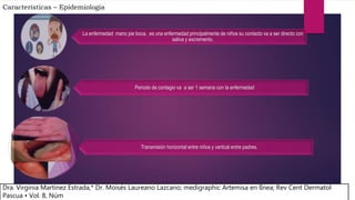 Características – Epidemiologia
La enfermedad mano pie boca, es una enfermedad principalmente de niños su contacto va a ser directo con
saliva y excremento.
Periodo de contagio va a ser 1 semana con la enfermedad
Transmisión horizontal entre niños y vertical entre padres.
Dra. Virginia Martínez Estrada,* Dr. Moisés Laureano Lazcano; medigraphic Artemisa en lÌnea; Rev Cent Dermatol
Pascua • Vol. 8, Núm
 