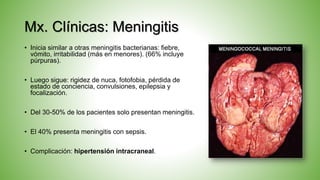 Mx. Clínicas: Meningitis
• Inicia similar a otras meningitis bacterianas: fiebre,
vómito, irritabilidad (más en menores). (66% incluye
púrpuras).
• Luego sigue: rigidez de nuca, fotofobia, pérdida de
estado de conciencia, convulsiones, epilepsia y
focalización.
• Del 30-50% de los pacientes solo presentan meningitis.
• El 40% presenta meningitis con sepsis.
• Complicación: hipertensión intracraneal.
 
