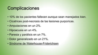 Complicaciones
• 10% de los pacientes fallecen aunque sean manejados bien.
• Cicatrices post-necrosis de las lesiones purpúricas.
• Amputaciones en un 2%.
• Hipoacusia en un 4%.
• Paresia y parálisis en un 7%.
• Dolor generalizado en un 21%.
• Síndrome de Waterhouse-Friderichsen
 