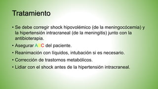 Tratamiento
• Se debe corregir shock hipovolémico (de la meningocócemia) y
la hipertensión intracraneal (de la meningitis) junto con la
antibioterapia.
• Asegurar ABC del paciente.
• Reanimación con líquidos, intubación si es necesario.
• Corrección de trastornos metabólicos.
• Lidiar con el shock antes de la hipertensión intracraneal.
 