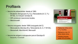 Profilaxis
• Vacuna de polisacáridos: desde el 1960.
• Bivalente (Serogrupos A y C) y Tetravalente (A, C, Y y
W135), no incluyen serotipo B.
• 40% producen reacciones locales.
• Menomune®
• Vacuna conjugada: desde 1999 (conjugado del C)
• Monovalente (Serotipo B) y Tetravalente (A, C, Y W135).
• Menactra®, MenHibrix®, Menveo®
• Vacuna de antígeno subcapsular para el Serotipo B
• Bexsero® y Trumenba®
• Todos los niños entre
11 y 12 años.
• Refuerzo a los 16
años dosis única.
• Adultos jóvenes
entre 16 a 23 años.
 