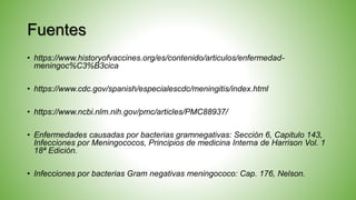 Fuentes
• https://www.historyofvaccines.org/es/contenido/articulos/enfermedad-
meningoc%C3%B3cica
• https://www.cdc.gov/spanish/especialescdc/meningitis/index.html
• https://www.ncbi.nlm.nih.gov/pmc/articles/PMC88937/
• Enfermedades causadas por bacterias gramnegativas: Sección 6, Capitulo 143,
Infecciones por Meningococos, Principios de medicina Interna de Harrison Vol. 1
18ª Edición.
• Infecciones por bacterias Gram negativas meningococo: Cap. 176, Nelson.
 
