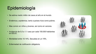 Epidemiología
• Se estima medio millón de casos al año en el mundo.
• Endémica y epidémica, tanto a países ricos como pobres.
• Mas común en niños y jóvenes, así como en varones.
• Incidencia de 0,5 a 1,1 caso por cada 100.000 habitantes
en EEUU.
• Mortalidad entre 10-14%. Secuelas en un 19%.
• Enfermedad de notificación obligatoria.
 