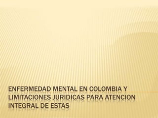 ENFERMEDAD MENTAL EN COLOMBIA Y
LIMITACIONES JURIDICAS PARA ATENCION
INTEGRAL DE ESTAS
 