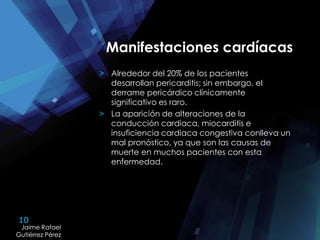 10
Jaime Rafael
Gutiérrez Pérez
Jaime Rafael
Gutiérrez Pérez
Manifestaciones cardíacas
> Alrededor del 20% de los pacientes
desarrollan pericarditis; sin embargo, el
derrame pericárdico clínicamente
significativo es raro.
> La aparición de alteraciones de la
conducción cardiaca, miocarditis e
insuficiencia cardiaca congestiva conlleva un
mal pronóstico, ya que son las causas de
muerte en muchos pacientes con esta
enfermedad.
 