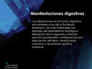 11
Jaime Rafael
Gutiérrez Pérez
Jaime Rafael
Gutiérrez Pérez
Manifestaciones digestivas
> Las alteraciones en el tracto digestivo
son similares a las de la Esclerosis
Sistémica. Las más habituales son
pérdida del peristaltismo esofágico,
dilatación de la segunda y tercera
porción duodenales, malabsorción por
afectación del íleon, diverticulosis
colónica y neumatosis quística
intestinal.
 