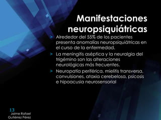 13
Jaime Rafael
Gutiérrez Pérez
Jaime Rafael
Gutiérrez Pérez
Manifestaciones
neuropsiquiátricas
> Alrededor del 55% de los pacientes
presenta anomalías neuropsiquiátricas en
el curso de la enfermedad.
> La meningitis aséptica y la neuralgia del
trigémino son las alteraciones
neurológicas más frecuentes.
> Neuropatía periférica, mielitis transversa,
convulsiones, ataxia cerebelosa, psicosis
e hipoacusia neurosensorial
 