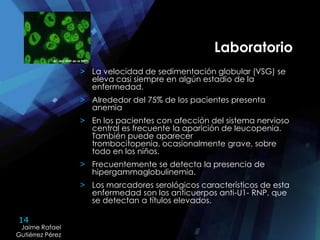14
Jaime Rafael
Gutiérrez Pérez
Jaime Rafael
Gutiérrez Pérez
Laboratorio
> La velocidad de sedimentación globular (VSG) se
eleva casi siempre en algún estadio de la
enfermedad.
> Alrededor del 75% de los pacientes presenta
anemia
> En los pacientes con afección del sistema nervioso
central es frecuente la aparición de leucopenia.
También puede aparecer
trombocitopenia, ocasionalmente grave, sobre
todo en los niños.
> Frecuentemente se detecta la presencia de
hipergammaglobulinemia.
> Los marcadores serológicos característicos de esta
enfermedad son los anticuerpos anti-U1- RNP, que
se detectan a títulos elevados.
 